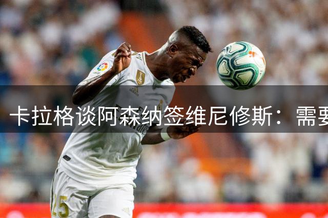 卡拉格谈阿森纳签维尼修斯：需要他才能赢欧冠，但我不信能成