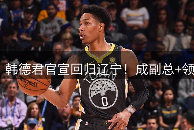 韩德君官宣回归辽宁！成副总+领队稳定军心，后续会进教练组吗？
