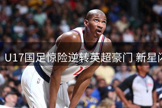 U17国足惊险逆转英超豪门 新星闪耀背后的战术密码